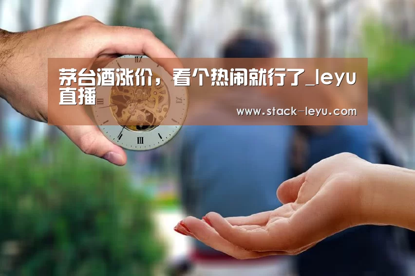 茅台酒涨价,看个热闹就行了_leyu直播(图2) 乐鱼电竞